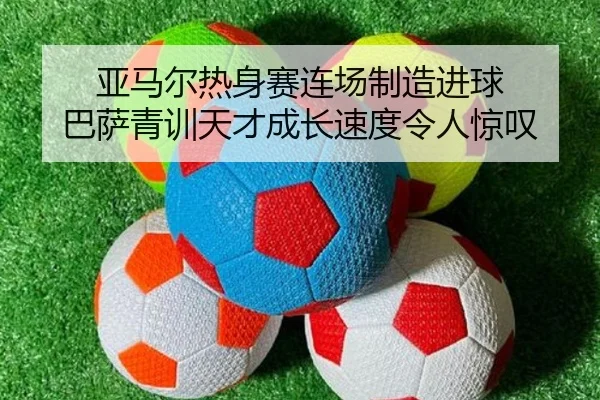 亚马尔热身赛连场制造进球 巴萨青训天才成长速度令人惊叹